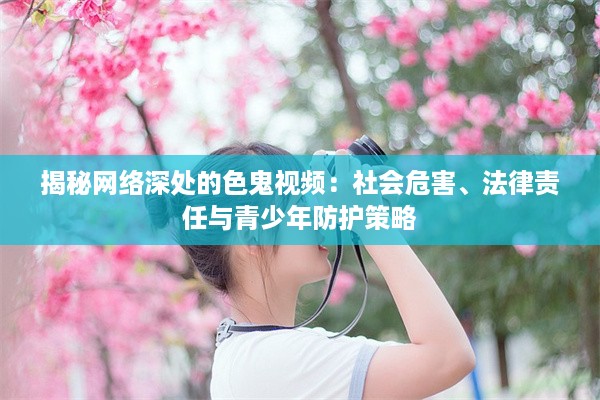 揭秘网络深处的色鬼视频：社会危害、法律责任与青少年防护策略