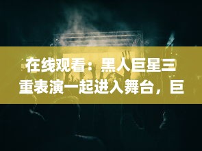 在线观看：黑人巨星三重表演一起进入舞台，巨大魅力震撼全场 v6.2.5下载