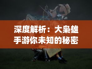 深度解析：大枭雄手游你未知的秘密，精细策略战斗引领风潮，再展江湖豪情