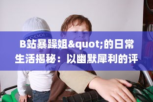 B站暴躁姐"的日常生活揭秘：以幽默犀利的评论获得网友热爱的背后故事