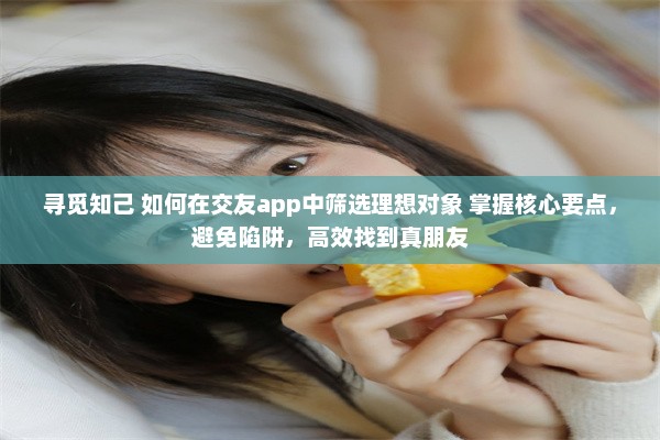 寻觅知己 如何在交友app中筛选理想对象 掌握核心要点，避免陷阱，高效找到真朋友