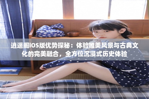 逍遥阁iOS版优势探秘：体验唯美风景与古典文化的完美融合，全方位沉浸式历史体验