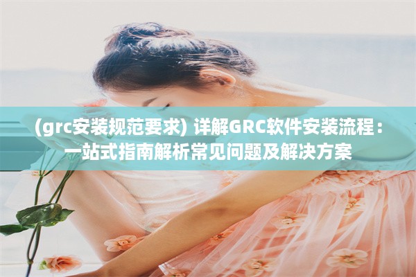 (grc安装规范要求) 详解GRC软件安装流程：一站式指南解析常见问题及解决方案