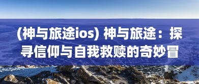 (神与旅途ios) 神与旅途：探寻信仰与自我救赎的奇妙冒险之旅