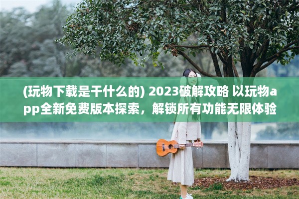 (玩物下载是干什么的) 2023破解攻略 以玩物app全新免费版本探索，解锁所有功能无限体验