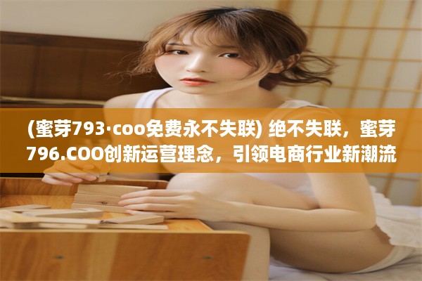 (蜜芽793·coo免费永不失联) 绝不失联，蜜芽796.COO创新运营理念，引领电商行业新潮流