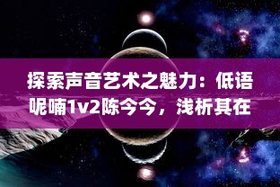 探索声音艺术之魅力：低语呢喃1v2陈今今，浅析其在声音空间创作的独特风格和深远影响