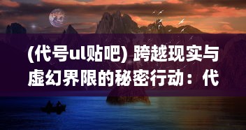 (代号ul贴吧) 跨越现实与虚幻界限的秘密行动：代号UL的神秘世界揭秘