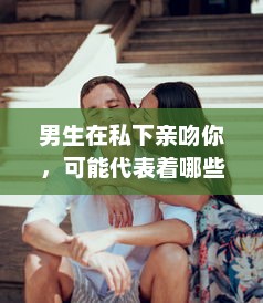 男生在私下亲吻你，可能代表着哪些隐藏的感情和意图