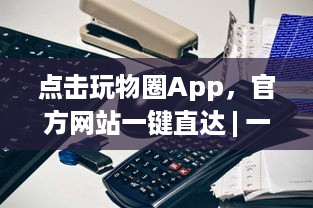 点击玩物圈App，官方网站一键直达 | 一站式收藏驱动体验 – 探索、收藏、分享你的热爱