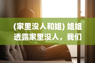 (家里没人和姐) 姐姐透露家里没人，我们是否可以默契共度时间在一起