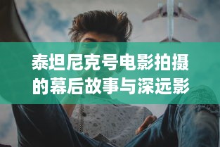 泰坦尼克号电影拍摄的幕后故事与深远影响