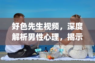 好色先生视频，深度解析男性心理，揭示如何克服色欲诱惑的自我提升之路