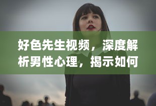 好色先生视频，深度解析男性心理，揭示如何克服色欲诱惑的自我提升之路