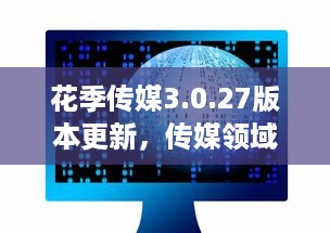 花季传媒3.0.27版本更新，传媒领域新革命，打造全新的用户体验和内容创新之路